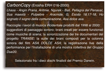 CarbonCopy (Erosha ERH 016-2000)
Lhasa - Angin Prana, Aritmie, Ngurek - Bali, Pellagra del Penasar, Sua maestà - Pulpebre - Aracnide, G, Esodo 18,17-18, Ho sognato il sogno della comunicazione, Asa dolce asa.

Raccoglie i lavori di musica incidentale prodotti dal 1998 al 2000:suggestioni di paesaggio sonoro; brani creati per essere funzionali come musiche di scena; la sonorizzazione dei tre documentari del progetto TRANSE; la suite dei brani composti per la colonna sonora del film ASA DOLCE ASA; la registrazione live della performance per l’installazione di una mostra collettiva del Gruppo Due20.
Selezionato fra i dieci dischi finalisti del Premio Darwin.