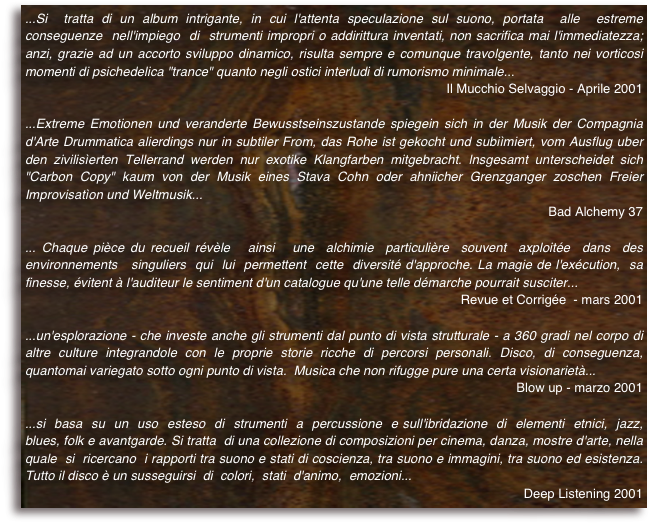 ...Si  tratta di un album intrigante, in cui l'attenta speculazione sul suono, portata  alle  estreme  conseguenze  nell'impiego  di  strumenti impropri o addirittura inventati, non sacrifica mai l'immediatezza; anzi, grazie ad un accorto sviluppo dinamico, risulta sempre e comunque travolgente, tanto nei vorticosi momenti di psichedelica "trance" quanto negli ostici interludi di rumorismo minimale... 
Il Mucchio Selvaggio - Aprile 2001
...Extreme Emotionen und veranderte Bewusstseinszustande spiegein sich in der Musik der Compagnia d'Arte Drummatica alierdings nur in subtiler From, das Rohe ist gekocht und subiìmiert, vom Ausflug uber den zivilisìerten Tellerrand werden nur exotike Klangfarben mitgebracht. lnsgesamt unterscheidet sich "Carbon Copy" kaum von der Musik eines Stava Cohn oder ahniicher Grenzganger zoschen Freier Improvisatìon und Weltmusik... 
Bad Alchemy 37
... Chaque pièce du recueil révèle   ainsi   une  alchimie  particulière  souvent  axploitée  dans  des environnements   singuliers  qui  lui  permettent  cette  diversité d'approche. La magie de l'exécution,  sa  finesse, évitent à l'auditeur le sentiment d'un catalogue qu'une telle démarche pourrait susciter...
Revue et Corrigée  - mars 2001
...un'esplorazione - che investe anche gli strumenti dal punto di vista strutturale - a 360 gradi nel corpo di altre culture integrandole con le proprie storie ricche di percorsi personali. Disco, di conseguenza, quantomai variegato sotto ogni punto di vista.  Musica che non rifugge pure una certa visionarietà...
Blow up - marzo 2001
...si  basa  su  un  uso  esteso  di  strumenti  a  percussione  e sull'ibridazione  di  elementi  etnici,  jazz, blues, folk e avantgarde. Si tratta  di una collezione di composizioni per cinema, danza, mostre d'arte, nella  quale  si  ricercano  i rapporti tra suono e stati di coscienza, tra suono e immagini, tra suono ed esistenza. Tutto il disco è un susseguirsi  di  colori,  stati  d'animo,  emozioni...
 Deep Listening 2001