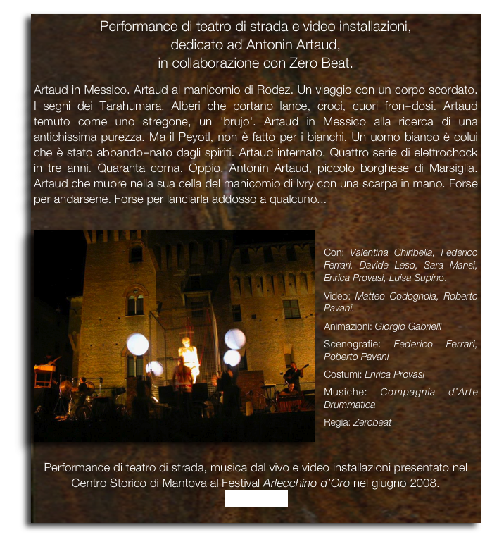 Performance di teatro di strada e video installazioni,  
dedicato ad Antonin Artaud, 
in collaborazione con Zero Beat.

Artaud in Messico. Artaud al manicomio di Rodez. Un viaggio con un corpo scordato. I segni dei Tarahumara. Alberi che portano lance, croci, cuori fron­dosi. Artaud temuto come uno stregone, un 'brujo'. Artaud in Messico alla ricerca di una antichissima purezza. Ma il Peyotl, non è fatto per i bianchi. Un uomo bianco è colui che è stato abbando­nato dagli spiriti. Artaud internato. Quattro serie di elettrochock in tre anni. Quaranta coma. Oppio. Antonin Artaud, piccolo borghese di Marsiglia. Artaud che muore nella sua cella del manicomio di Ivry con una scarpa in mano. Forse per andarsene. Forse per lanciarla addosso a qualcuno...

￼

Con: Valentina Chiribella, Federico Ferrari, Davide Leso, Sara Mansi, Enrica Provasi, Luisa Supino.
Video: Matteo Codognola, Roberto Pavani.
Animazioni: Giorgio Gabrielli
Scenografie: Federico Ferrari, Roberto Pavani
Costumi: Enrica Provasi
Musiche: Compagnia d’Arte Drummatica

Regia: Zerobeat


Performance di teatro di strada, musica dal vivo e video installazioni presentato nel Centro Storico di Mantova al Festival Arlecchino d’Oro nel giugno 2008.
Trailer video
