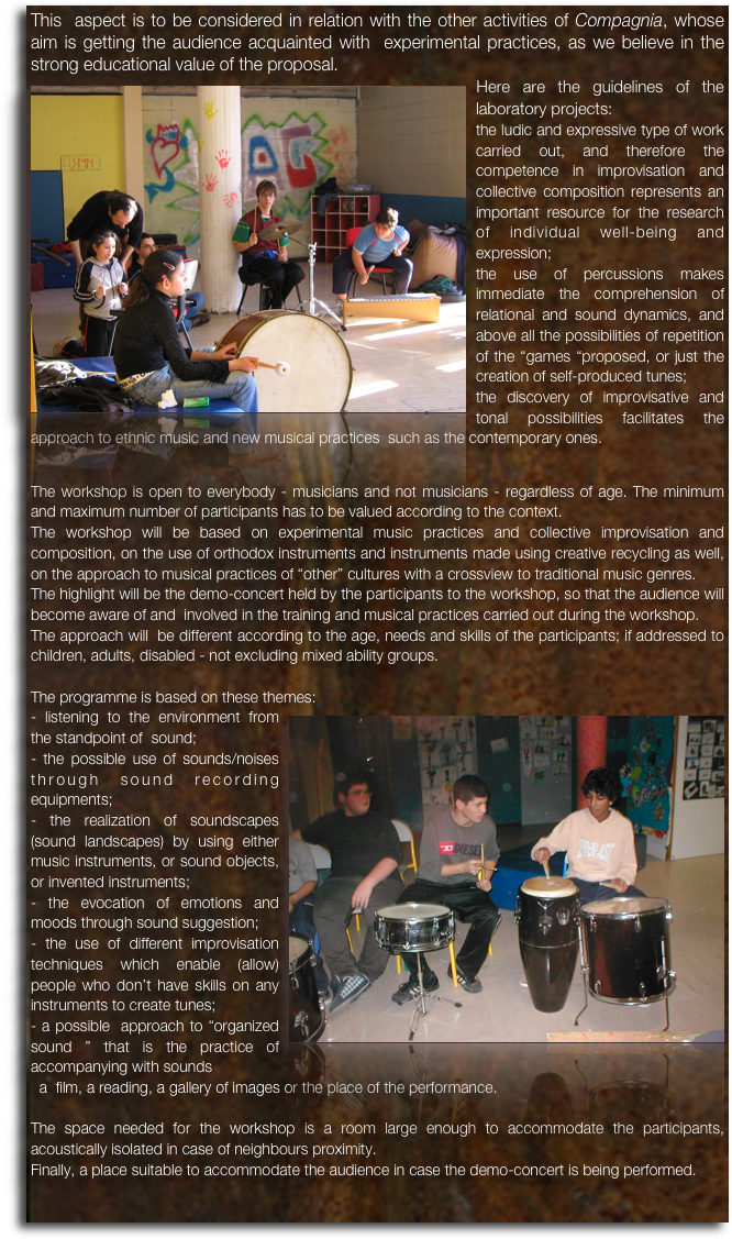This  aspect is to be considered in relation with the other activities of Compagnia, whose aim is getting the audience acquainted with  experimental practices, as we believe in the strong educational value of the proposal.
￼Here are the guidelines of the laboratory projects:the ludic and expressive type of work carried out, and therefore the competence in improvisation and collective composition represents an important resource for the research of individual well-being and expression;the use of percussions makes immediate the comprehension of relational and sound dynamics, and above all the possibilities of repetition of the “games “proposed, or just the creation of self-produced tunes; 
the discovery of improvisative and tonal possibilities facilitates the approach to ethnic music and new musical practices  such as the contemporary ones.

The workshop is open to everybody - musicians and not musicians - regardless of age. The minimum and maximum number of participants has to be valued according to the context.The workshop will be based on experimental music practices and collective improvisation and composition, on the use of orthodox instruments and instruments made using creative recycling as well, on the approach to musical practices of “other” cultures with a crossview to traditional music genres.The highlight will be the demo-concert held by the participants to the workshop, so that the audience will become aware of and  involved in the training and musical practices carried out during the workshop.The approach will  be different according to the age, needs and skills of the participants; if addressed to children, adults, disabled - not excluding mixed ability groups.The programme is based on these themes:￼- listening to the environment from the standpoint of  sound;- the possible use of sounds/noises through sound recording equipments;- the realization of soundscapes (sound landscapes) by using either music instruments, or sound objects, or invented instruments;- the evocation of emotions and moods through sound suggestion;- the use of different improvisation techniques which enable (allow) people who don’t have skills on any instruments to create tunes;- a possible  approach to “organized sound ” that is the practice of accompanying with sounds  a  film, a reading, a gallery of images or the place of the performance.The space needed for the workshop is a room large enough to accommodate the participants, acoustically isolated in case of neighbours proximity.Finally, a place suitable to accommodate the audience in case the demo-concert is being performed.
