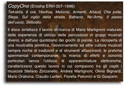 CopyOne (Erosha ERH 007-1996)
Tetraktis, 8 ore, Havfrue, Meticcio, Armenti, Artaud, Che palle, Slega, Sul ciglio della strada, Batracio, No-Army, Il passo dell’uscio, Stillicidio.

Il disco sintetizza il lavoro di ricerca di Mario Martignoni maturato dalle esperienze di utilizzo delle percussioni in gruppi musicali diversi, e dall'uso quotidiano dei giochi di parole. La riscoperta di una musicalità primitiva, l'avvicinamento ad altre culture musicali sempre ricche di tradizioni e di strumenti affascinanti, le pratiche sperimentali contemporanee, la ricerca di effetti e sonorità particolari senza l'utilizzo di apparecchiature elettroniche, caratterizzano questo lavoro in cui compaiono tra gli ospiti i musicisti Stefano Zorzanello, Andrea Martignoni, Olivia Bignardi, Mario Orabona, Claudio Lanteri, Fiorella Petronici e Gi Gasparin.