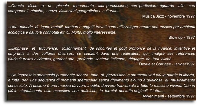 ...Questo  disco  è  un  piccolo  monumento  alla percussione, con particolare riguardo  alle  sue  componenti  etniche,  senza  distinzioni geografiche o culturali....
Musica Jazz - novembre 1997
..Una  miriade  di  legni, metalli, tamburi e oggetti trovati sono utilizzati per creare una musica per ambienti ecologica e dai forti connotati etnici. Molto, molto interessante. 
Blow up - 1997

...Emphase  et  truculence,  foisonnement  de sonorités et goùt prononcé de la nuance, inventive et emprunts à des cultures diverses, se cotoient dans une réalisation, qui, malgré ses réfèrences pluriculturelles evidentes, gardent une   profonde  senteur  italienne,  dégagée  de  tout  cliché... 
Revue et Corrigée - janvier1997
...Un impensato spettacolo puramente sonoro  fatto  di  percussioni e strumenti vari più le parole in libertà, e tutto  per  una sequenza di momenti spettacolari senza riferimento alcuno a qualcosa  di  musicalmente conosciuto. A uscirne è una musica davvero inedita, davvero trasversale a tutte le musiche viventi. Con in più lo  stupefacente  stile  esecutivo  che  definisce,  in  termini  del tutto originali, il tutto... 
Avvenimenti - settembre 1997    