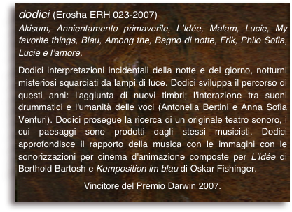dodici (Erosha ERH 023-2007)
Akisum, Annientamento primaverile, L’Idée, Malam, Lucie, My favorite things, Blau, Among the, Bagno di notte, Frik, Philo Sofia, Lucie e l’amore.

Dodici interpretazioni incidentali della notte e del giorno, notturni misteriosi squarciati da lampi di luce. Dodici sviluppa il percorso di questi anni: l'aggiunta di nuovi timbri; l'interazione tra suoni drummatici e l'umanità delle voci (Antonella Bertini e Anna Sofia Venturi). Dodici prosegue la ricerca di un originale teatro sonoro, i cui paesaggi sono prodotti dagli stessi musicisti. Dodici approfondisce il rapporto della musica con le immagini con le sonorizzazioni per cinema d'animazione composte per L'Idée di Berthold Bartosh e Komposition im blau di Oskar Fishinger.
Vincitore del Premio Darwin 2007.