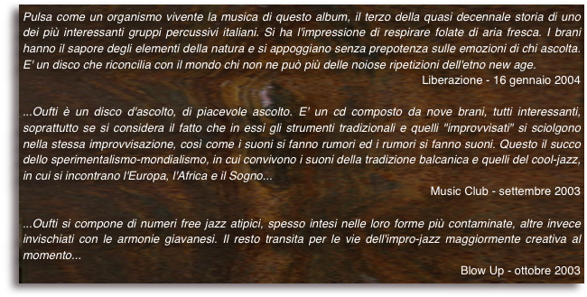 Pulsa come un organismo vivente la musica di questo album, il terzo della quasi decennale storia di uno dei più interessanti gruppi percussivi italiani. Si ha l'impressione di respirare folate di aria fresca. I brani hanno il sapore degli elementi della natura e si appoggiano senza prepotenza sulle emozioni di chi ascolta. E' un disco che riconcilia con il mondo chi non ne può più delle noiose ripetizioni dell'etno new age.
Liberazione - 16 gennaio 2004
...Oufti è un disco d'ascolto, di piacevole ascolto. E' un cd composto da nove brani, tutti interessanti, soprattutto se si considera il fatto che in essi gli strumenti tradizionali e quelli "improvvisati" si sciolgono nella stessa improvvisazione, così come i suoni si fanno rumori ed i rumori si fanno suoni. Questo il succo dello sperimentalismo-mondialismo, in cui convivono i suoni della tradizione balcanica e quelli del cool-jazz, in cui si incontrano l'Europa, l'Africa e il Sogno...
Music Club - settembre 2003
...Oufti si compone di numeri free jazz atipici, spesso intesi nelle loro forme più contaminate, altre invece invischiati con le armonie giavanesi. Il resto transita per le vie dell'impro-jazz maggiormente creativa al momento...
Blow Up - ottobre 2003