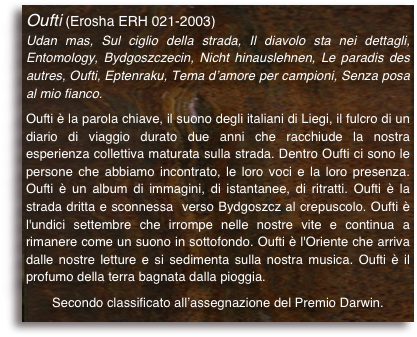 Oufti (Erosha ERH 021-2003)
Udan mas, Sul ciglio della strada, Il diavolo sta nei dettagli, Entomology, Bydgoszczecin, Nicht hinauslehnen, Le paradis des autres, Oufti, Eptenraku, Tema d’amore per campioni, Senza posa al mio fianco.

Oufti è la parola chiave, il suono degli italiani di Liegi, il fulcro di un diario di viaggio durato due anni che racchiude la nostra esperienza collettiva maturata sulla strada. Dentro Oufti ci sono le persone che abbiamo incontrato, le loro voci e la loro presenza. Oufti è un album di immagini, di istantanee, di ritratti. Oufti è la strada dritta e sconnessa  verso Bydgoszcz al crepuscolo. Oufti è l'undici settembre che irrompe nelle nostre vite e continua a rimanere come un suono in sottofondo. Oufti è l'Oriente che arriva dalle nostre letture e si sedimenta sulla nostra musica. Oufti è il profumo della terra bagnata dalla pioggia.
Secondo classificato all’assegnazione del Premio Darwin.