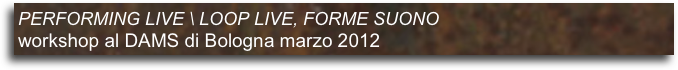 PERFORMING LIVE \ LOOP LIVE, FORME SUONO 
workshop al DAMS di Bologna marzo 2012