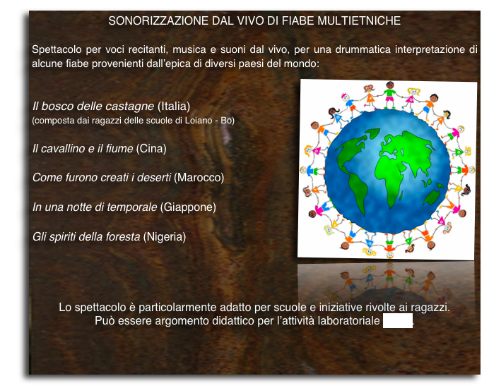 sonorizzazione dal vivo di FIABE MULTIETNICHE 

Spettacolo per voci recitanti, musica e suoni dal vivo, per una drummatica interpretazione di alcune fiabe provenienti dall’epica di diversi paesi del mondo: 
￼
Il bosco delle castagne (Italia)(composta dai ragazzi delle scuole di Loiano - Bo)

Il cavallino e il fiume (Cina)

Come furono creati i deserti (Marocco)

In una notte di temporale (Giappone)

Gli spiriti della foresta (Nigeria)



Lo spettacolo è particolarmente adatto per scuole e iniziative rivolte ai ragazzi.
Può essere argomento didattico per l’attività laboratoriale (vedi).