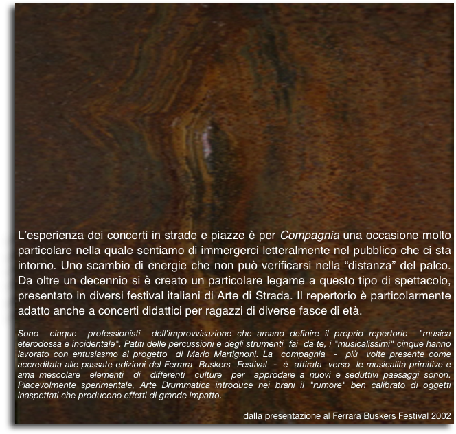 L’esperienza dei concerti in strade e piazze è per Compagnia una occasione molto particolare nella quale sentiamo di immergerci letteralmente nel pubblico che ci sta intorno. Uno scambio di energie che non può verificarsi nella “distanza” del palco.  Da oltre un decennio si è creato un particolare legame a questo tipo di spettacolo, presentato in diversi festival italiani di Arte di Strada. Il repertorio è particolarmente adatto anche a concerti didattici per ragazzi di diverse fasce di età.
Sono  cinque  professionisti  dell'improvvisazione che amano definire il proprio repertorio  "musica  eterodossa e incidentale". Patiti delle percussioni e degli strumenti  fai  da te, i "musicalissimi" cinque hanno lavorato con entusiasmo al progetto  di Mario Martignoni. La  compagnia  -  più  volte presente come accreditata alle passate edizioni del Ferrara  Buskers  Festival  -  è  attirata  verso  le musicalità primitive e ama mescolare  elementi  di  differenti  culture  per  approdare a nuovi e seduttivi paesaggi sonori. Piacevolmente sperimentale, Arte Drummatica introduce nei brani il "rumore" ben calibrato di oggetti inaspettati che producono effetti di grande impatto.
dalla presentazione al Ferrara Buskers Festival 2002